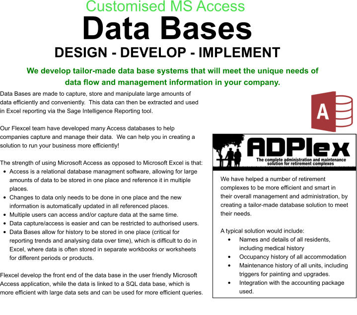 DESIGN - DEVELOP - IMPLEMENT Customised MS Access We develop tailor-made data base systems that will meet the unique needs of data flow and management information in your company. Data Bases are made to capture, store and manipulate large amounts of data efficiently and conveniently.  This data can then be extracted and used in Excel reporting via the Sage Intelligence Reporting tool.  Our Flexcel team have developed many Access databases to help companies capture and manage their data.  We can help you in creating a solution to run your business more efficiently!  The strength of using Microsoft Access as opposed to Microsoft Excel is that: •	Access is a relational database managment software, allowing for large amounts of data to be stored in one place and reference it in multiple places. •	Changes to data only needs to be done in one place and the new information is automatically updated in all referenced places. •	Multiple users can access and/or capture data at the same time. •	Data capture/access is easier and can be restricted to authorised users.  •	Data Bases allow for history to be stored in one place (critical for reporting trends and analysing data over time), which is difficult to do in Excel, where data is often stored in separate workbooks or worksheets for different periods or products.  Flexcel develop the front end of the data base in the user friendly Microsoft Access application, while the data is linked to a SQL data base, which is more efficient with large data sets and can be used for more efficient queries. We have helped a number of retirement complexes to be more efficient and smart in their overall management and administration, by creating a tailor-made database solution to meet their needs.  A typical solution would include: •	Names and details of all residents, including medical history •	Occupancy history of all accommodation •	Maintenance history of all units, including triggers for painting and upgrades. •	Integration with the accounting package used. Data Bases