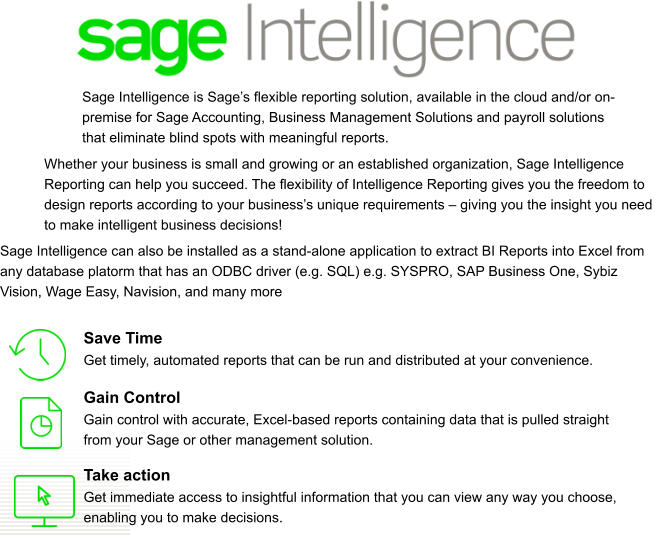 Save Time Get timely, automated reports that can be run and distributed at your convenience. Gain Control Gain control with accurate, Excel-based reports containing data that is pulled straight from your Sage or other management solution. Take action Get immediate access to insightful information that you can view any way you choose, enabling you to make decisions. Sage Intelligence is Sage’s flexible reporting solution, available in the cloud and/or on-premise for Sage Accounting, Business Management Solutions and payroll solutions that eliminate blind spots with meaningful reports. Whether your business is small and growing or an established organization, Sage Intelligence Reporting can help you succeed. The flexibility of Intelligence Reporting gives you the freedom to design reports according to your business’s unique requirements – giving you the insight you need to make intelligent business decisions! Sage Intelligence can also be installed as a stand-alone application to extract BI Reports into Excel from any database platorm that has an ODBC driver (e.g. SQL) e.g. SYSPRO, SAP Business One, Sybiz Vision, Wage Easy, Navision, and many more