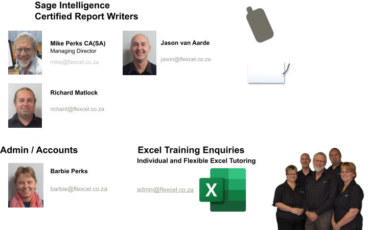 Mike Perks CA(SA) Managing Director  mike@flexcel.co.za      Sage Intelligence Certified Report Writers Jason van Aarde   jason@flexcel.co.za Richard Matlock   richard@flexcel.co.za   Barbie Perks   barbie@flexcel.co.za Excel Training Enquiries Admin / Accounts  admin@flexcel.co.za   Individual and Flexible Excel Tutoring