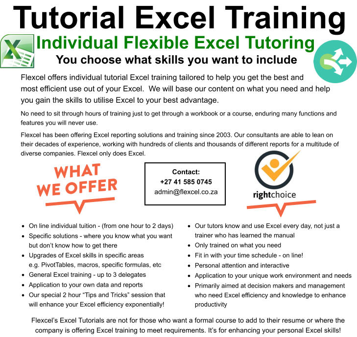 Contact: +27 41 585 0745 admin@flexcel.co.za  Tutorial Excel Training You choose what skills you want to include  Individual Flexible Excel Tutoring Flexcel offers individual tutorial Excel training tailored to help you get the best andmost efficient use out of your Excel.  We will base our content on what you need and help you gain the skills to utilise Excel to your best advantage.   No need to sit through hours of training just to get through a workbook or a course, enduring many functions and features you will never use.   Flexcel has been offering Excel reporting solutions and training since 2003. Our consultants are able to lean on their decades of experience, working with hundreds of clients and thousands of different reports for a multitude of diverse companies. Flexcel only does Excel.  ·	On line individual tuition - (from one hour to 2 days) ·	Specific solutions - where you know what you want but don’t know how to get there ·	Upgrades of Excel skills in specific areas e.g. PivotTables, macros, specific formulas, etc ·	General Excel training - up to 3 delegates ·	Application to your own data and reports ·	Our special 2 hour “Tips and Tricks” session that will enhance your Excel efficiency exponentially! ·	Our tutors know and use Excel every day, not just a trainer who has learned the manual ·	Only trained on what you need ·	Fit in with your time schedule - on line! ·	Personal attention and interactive ·	Application to your unique work environment and needs ·	Primarily aimed at decision makers and management who need Excel efficiency and knowledge to enhance productivity Flexcel’s Excel Tutorials are not for those who want a formal course to add to their resume or where the company is offering Excel training to meet requirements. It’s for enhancing your personal Excel skills!
